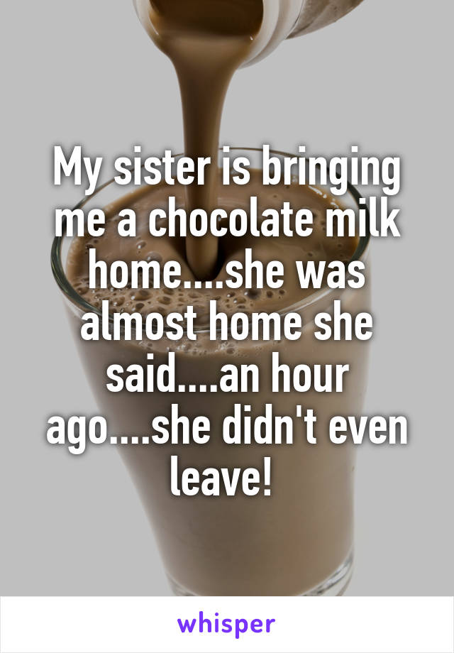 My sister is bringing me a chocolate milk home....she was almost home she said....an hour ago....she didn't even leave! 