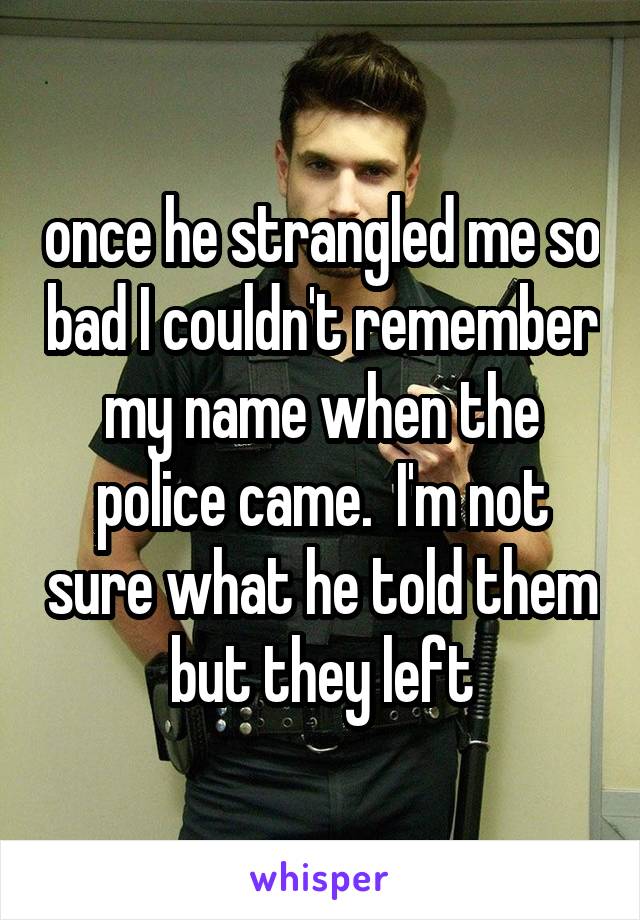 once he strangled me so bad I couldn't remember my name when the police came.  I'm not sure what he told them but they left