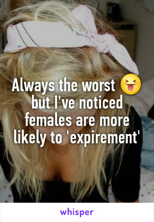 Always the worst 😝 but I've noticed females are more likely to 'expirement'