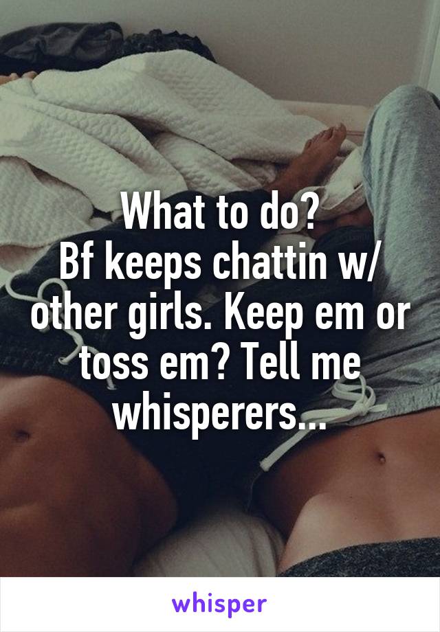 What to do?
Bf keeps chattin w/ other girls. Keep em or toss em? Tell me whisperers...