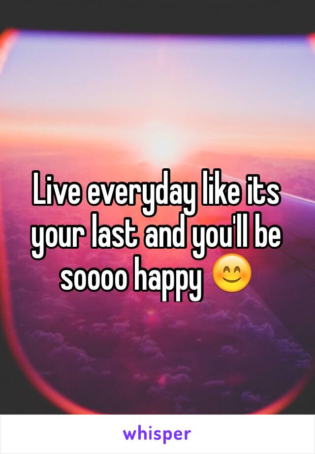 Live everyday like its your last and you'll be soooo happy 😊