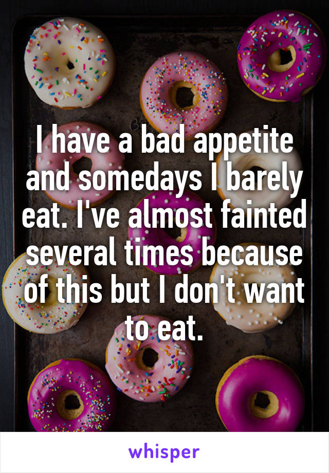 I have a bad appetite and somedays I barely eat. I've almost fainted several times because of this but I don't want to eat.