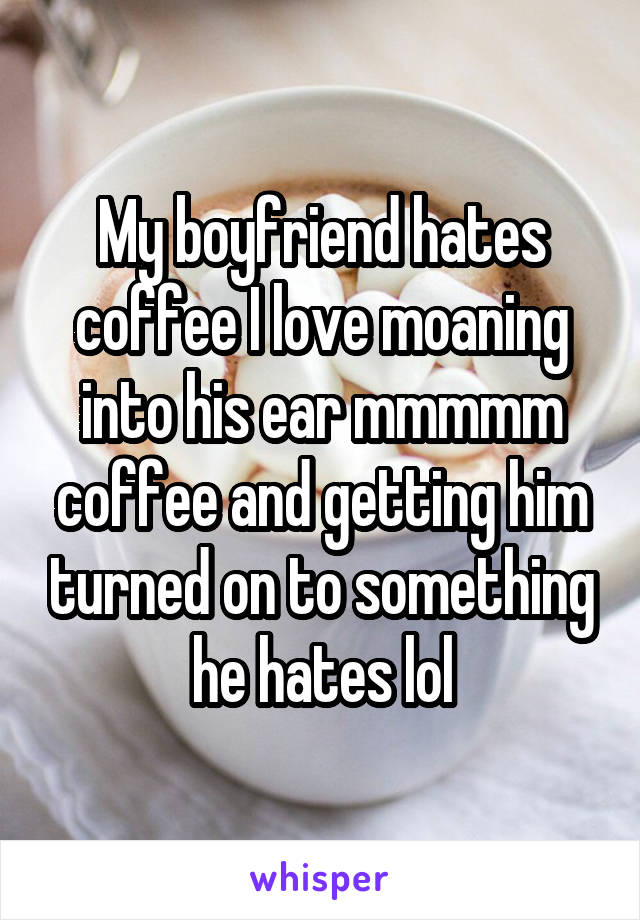 My boyfriend hates coffee I love moaning into his ear mmmmm coffee and getting him turned on to something he hates lol