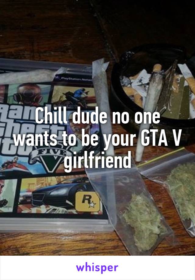 Chill dude no one wants to be your GTA V girlfriend