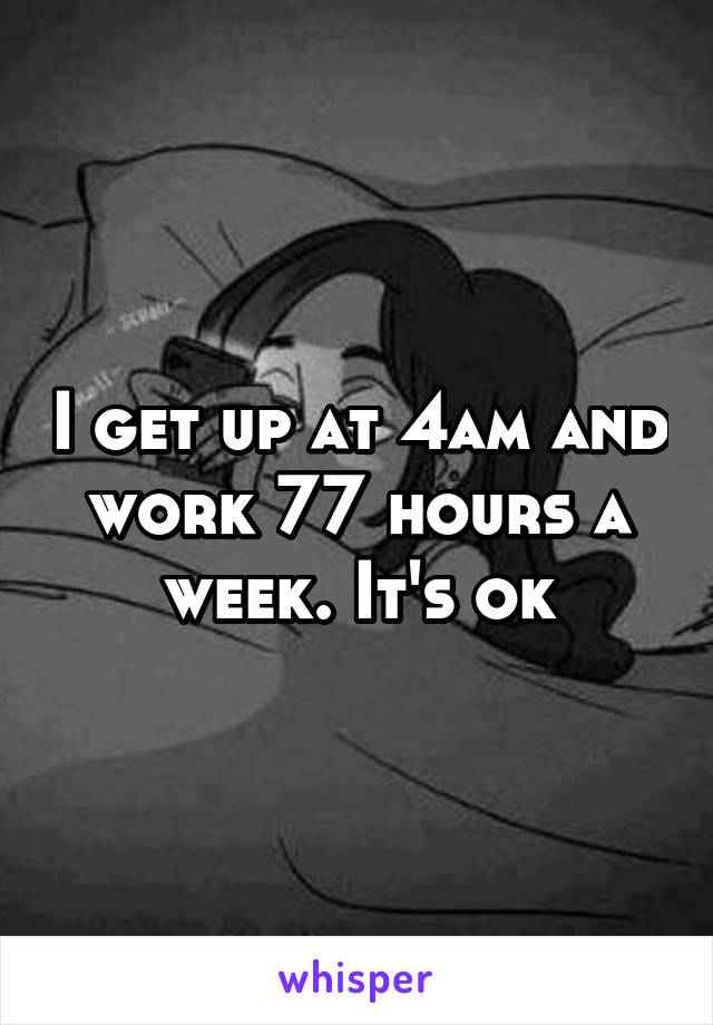 I get up at 4am and work 77 hours a week. It's ok