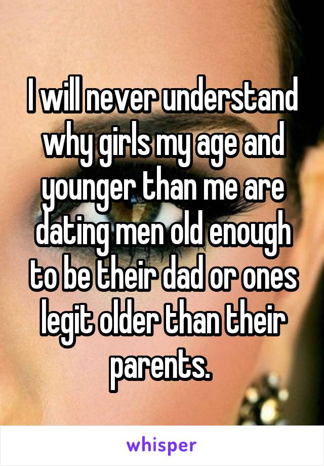 I will never understand why girls my age and younger than me are dating men old enough to be their dad or ones legit older than their parents. 