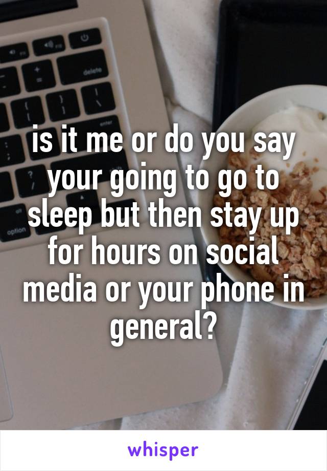 is it me or do you say your going to go to sleep but then stay up for hours on social media or your phone in general?