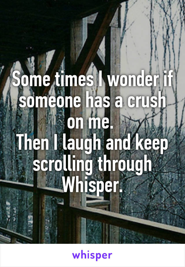 Some times I wonder if someone has a crush on me. 
Then I laugh and keep scrolling through Whisper.