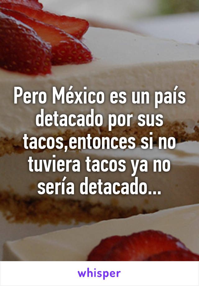 Pero México es un país detacado por sus tacos,entonces si no tuviera tacos ya no sería detacado...