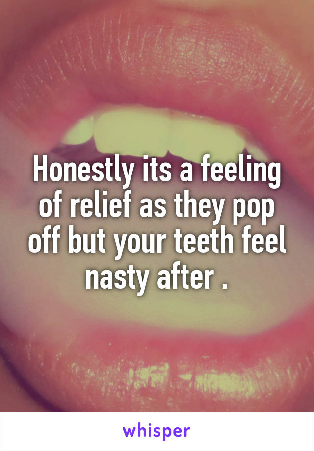 Honestly its a feeling of relief as they pop off but your teeth feel nasty after .