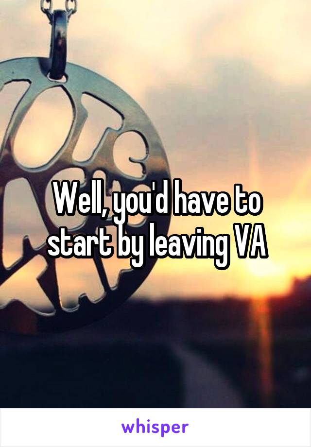 Well, you'd have to start by leaving VA