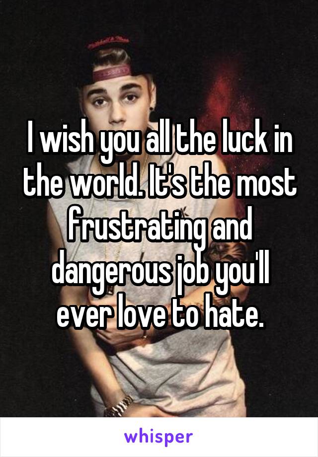 I wish you all the luck in the world. It's the most frustrating and dangerous job you'll ever love to hate.