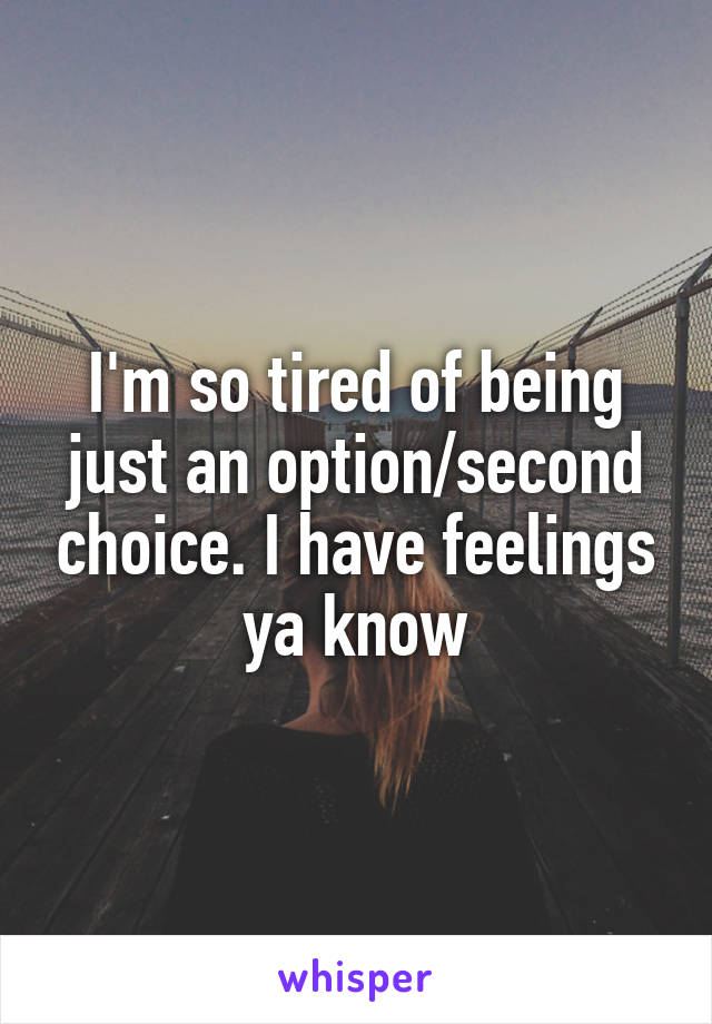 I'm so tired of being just an option/second choice. I have feelings ya know