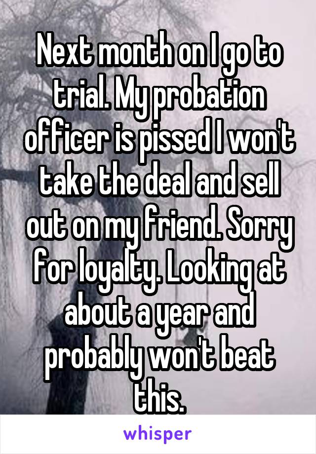 Next month on I go to trial. My probation officer is pissed I won't take the deal and sell out on my friend. Sorry for loyalty. Looking at about a year and probably won't beat this.