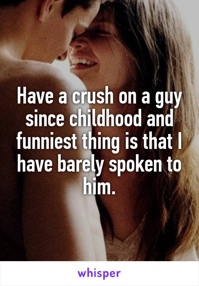 Have a crush on a guy since childhood and funniest thing is that I have barely spoken to him.