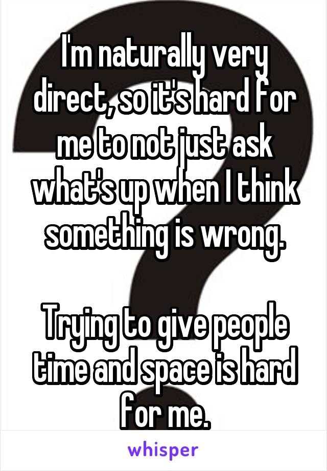 I'm naturally very direct, so it's hard for me to not just ask what's up when I think something is wrong.

Trying to give people time and space is hard for me.