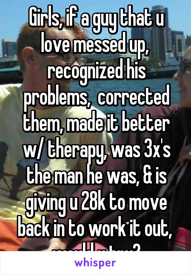 Girls, if a guy that u love messed up,  recognized his problems,  corrected them, made it better w/ therapy, was 3x's the man he was, & is giving u 28k to move back in to work it out,  would u try?