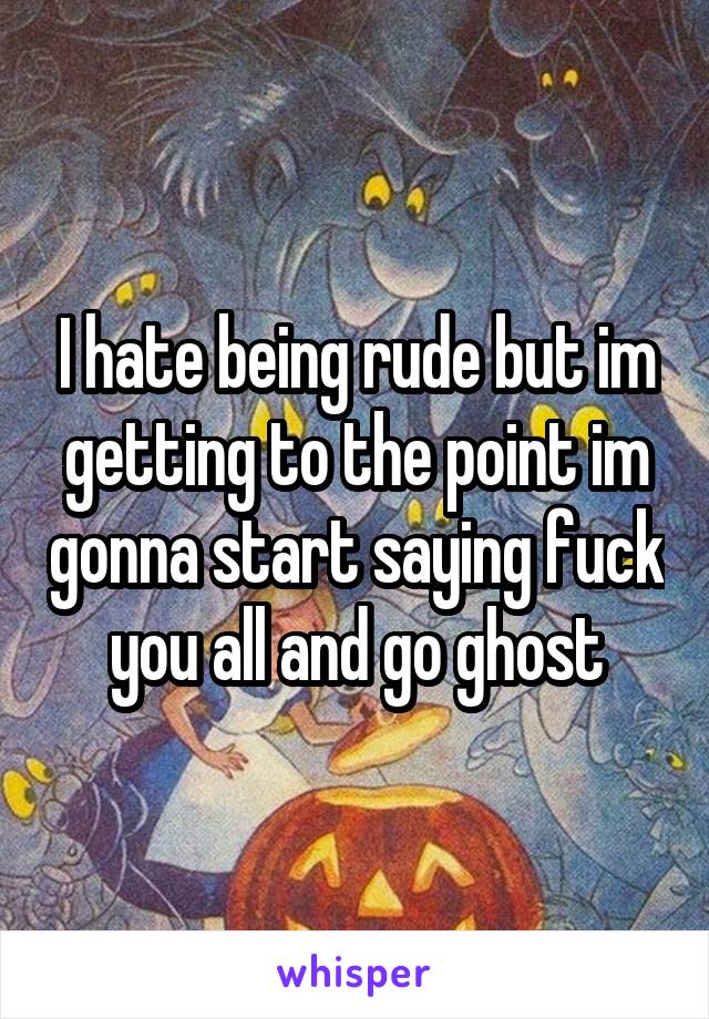 I hate being rude but im getting to the point im gonna start saying fuck you all and go ghost