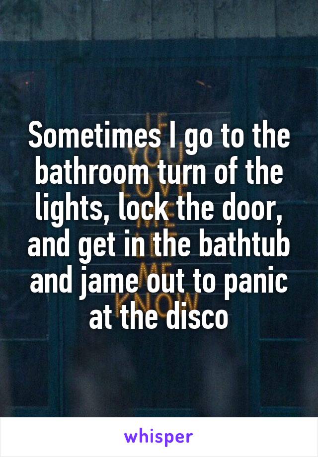 Sometimes I go to the bathroom turn of the lights, lock the door, and get in the bathtub and jame out to panic at the disco