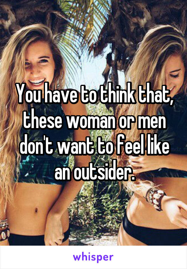 You have to think that, these woman or men don't want to feel like an outsider.