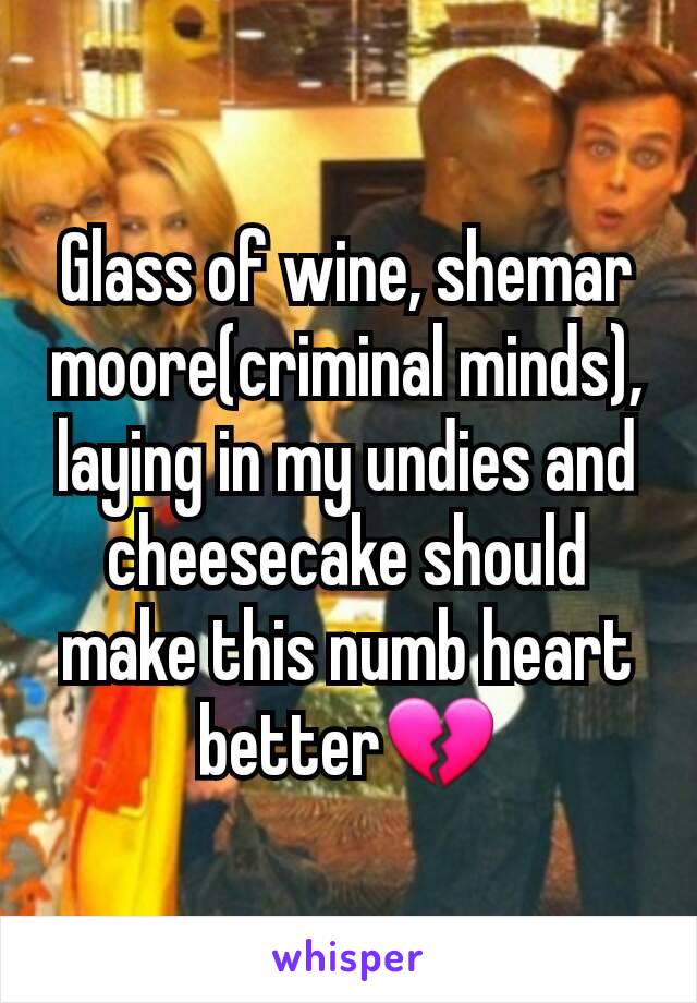 Glass of wine, shemar moore(criminal minds), laying in my undies and cheesecake should make this numb heart better💔