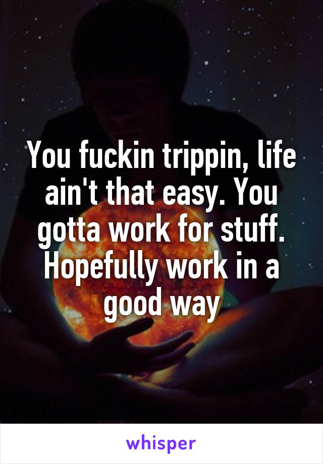 You fuckin trippin, life ain't that easy. You gotta work for stuff. Hopefully work in a good way