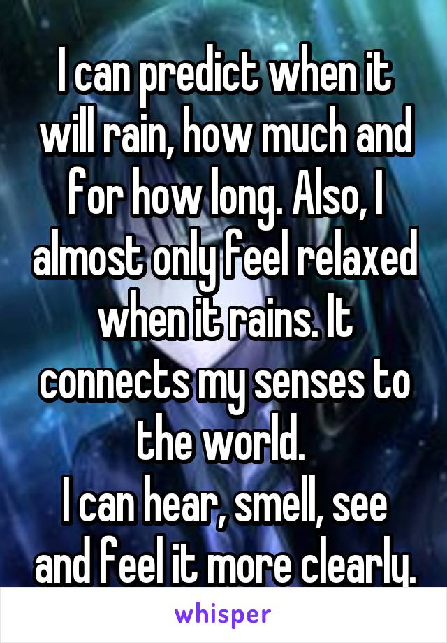 I can predict when it will rain, how much and for how long. Also, I almost only feel relaxed when it rains. It connects my senses to the world. 
I can hear, smell, see and feel it more clearly.