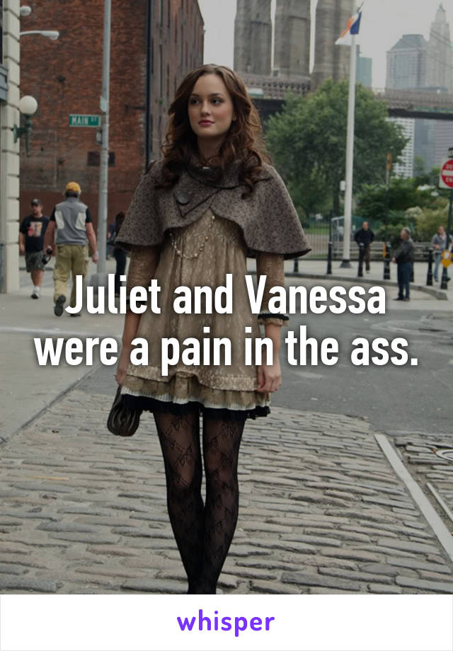 Juliet and Vanessa were a pain in the ass.