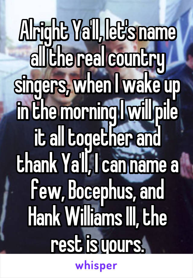 Alright Ya'll, let's name all the real country singers, when I wake up in the morning I will pile it all together and thank Ya'll, I can name a few, Bocephus, and Hank Williams III, the rest is yours.