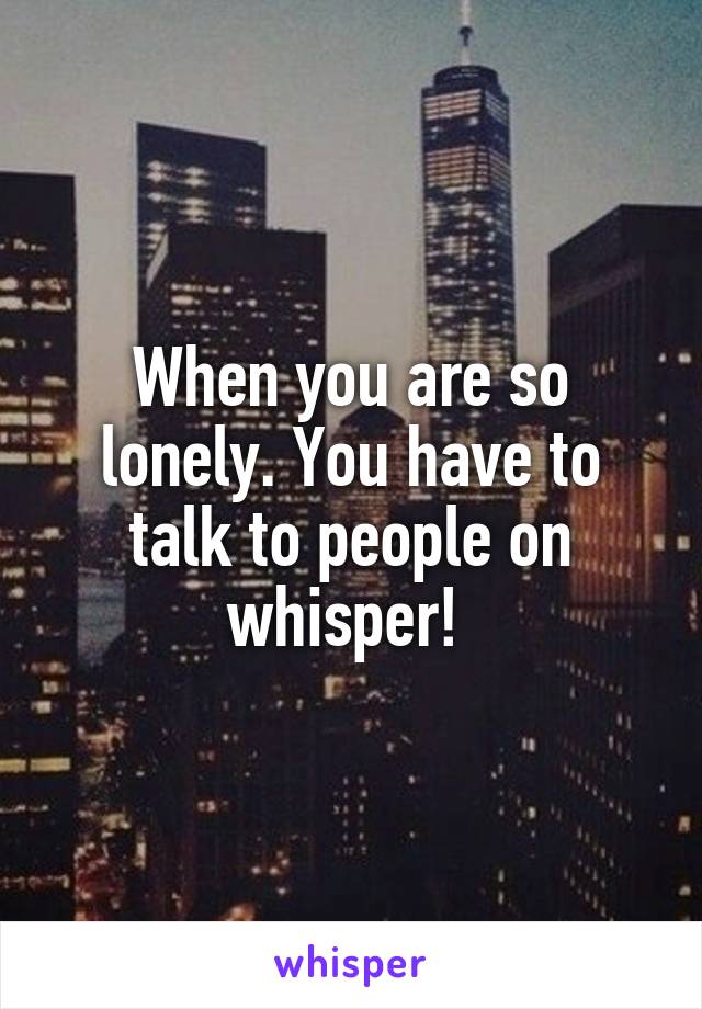 When you are so lonely. You have to talk to people on whisper! 