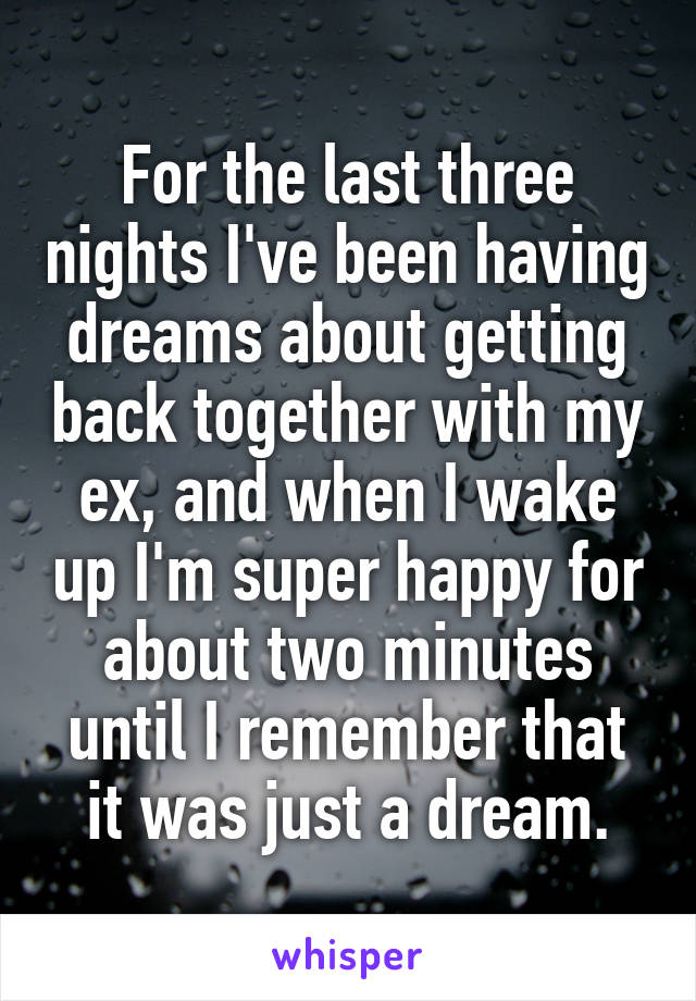 For the last three nights I've been having dreams about getting back together with my ex, and when I wake up I'm super happy for about two minutes until I remember that it was just a dream.