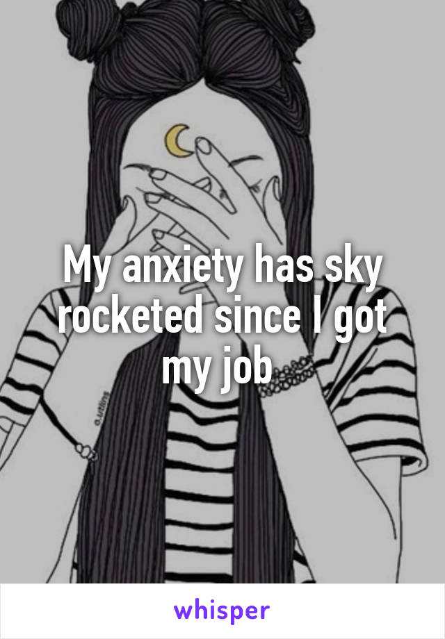 My anxiety has sky rocketed since I got my job 