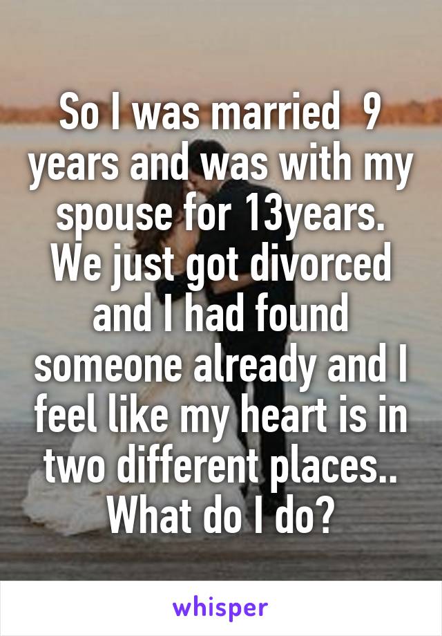 So I was married  9 years and was with my spouse for 13years. We just got divorced and I had found someone already and I feel like my heart is in two different places.. What do I do?