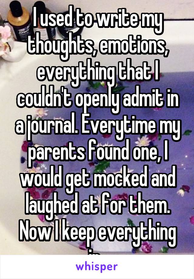 I used to write my thoughts, emotions, everything that I couldn't openly admit in a journal. Everytime my parents found one, I would get mocked and laughed at for them. Now I keep everything in. 