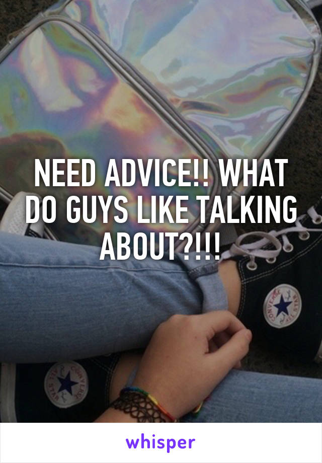 NEED ADVICE!! WHAT DO GUYS LIKE TALKING ABOUT?!!!
