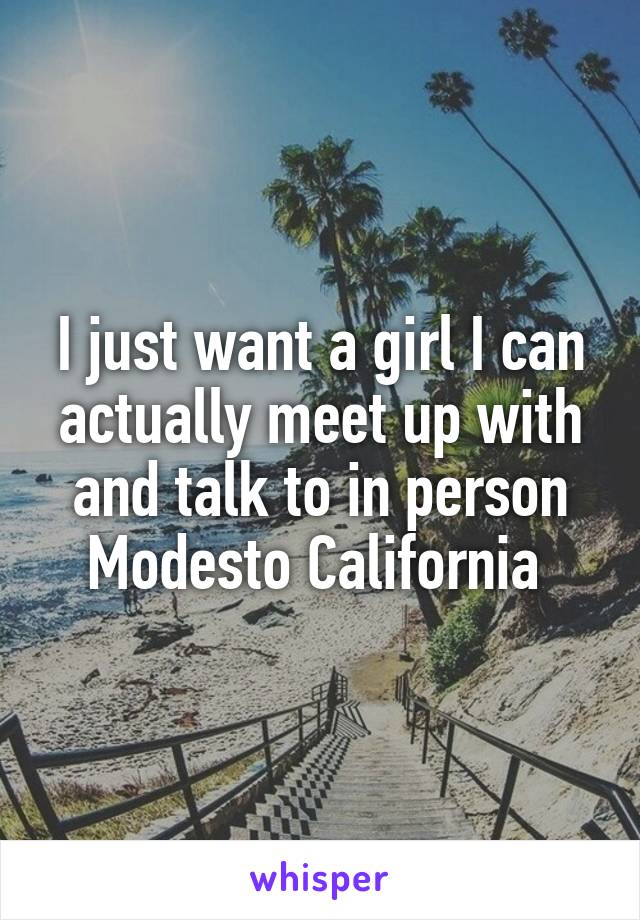 I just want a girl I can actually meet up with and talk to in person
Modesto California 