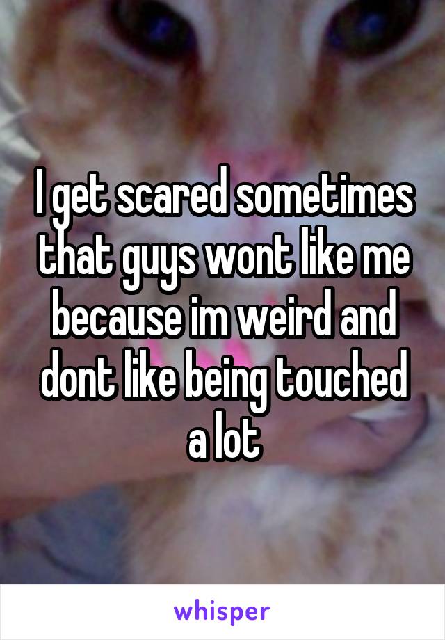 I get scared sometimes that guys wont like me because im weird and dont like being touched a lot