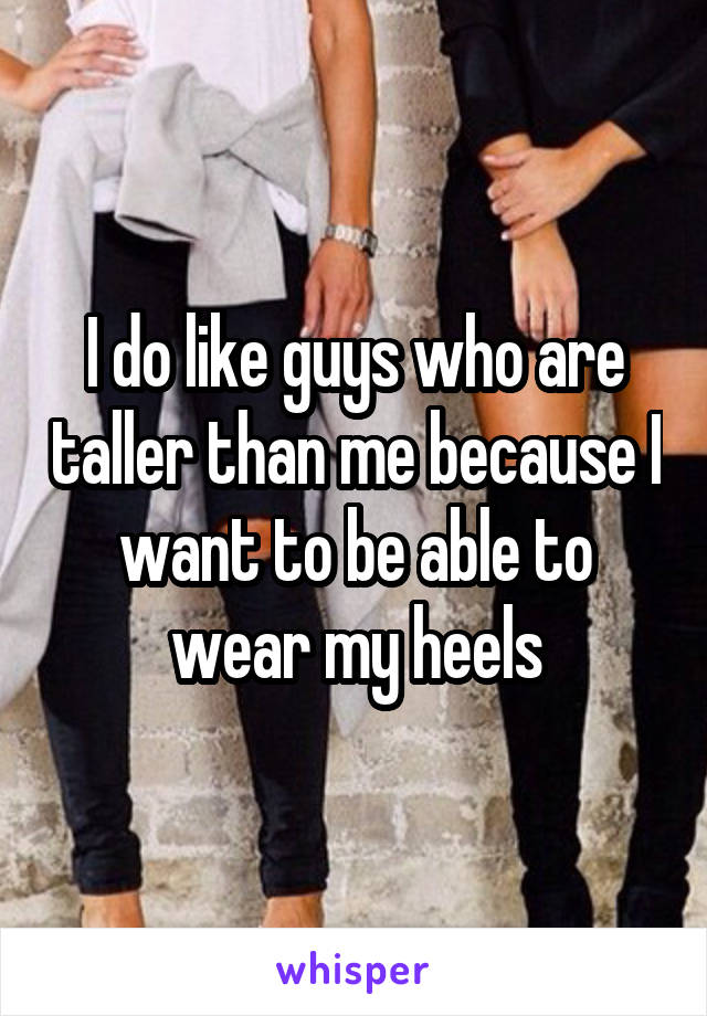 I do like guys who are taller than me because I want to be able to wear my heels