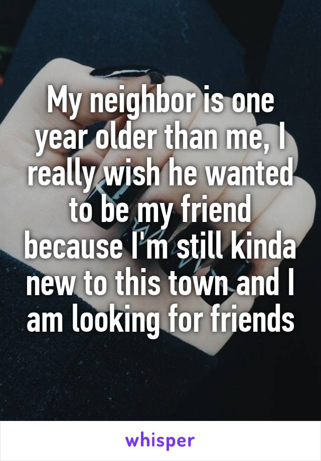 My neighbor is one year older than me, I really wish he wanted to be my friend because I'm still kinda new to this town and I am looking for friends
