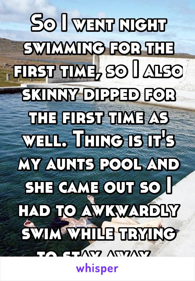 So I went night swimming for the first time, so I also skinny dipped for the first time as well. Thing is it's my aunts pool and she came out so I had to awkwardly swim while trying to stay away. 