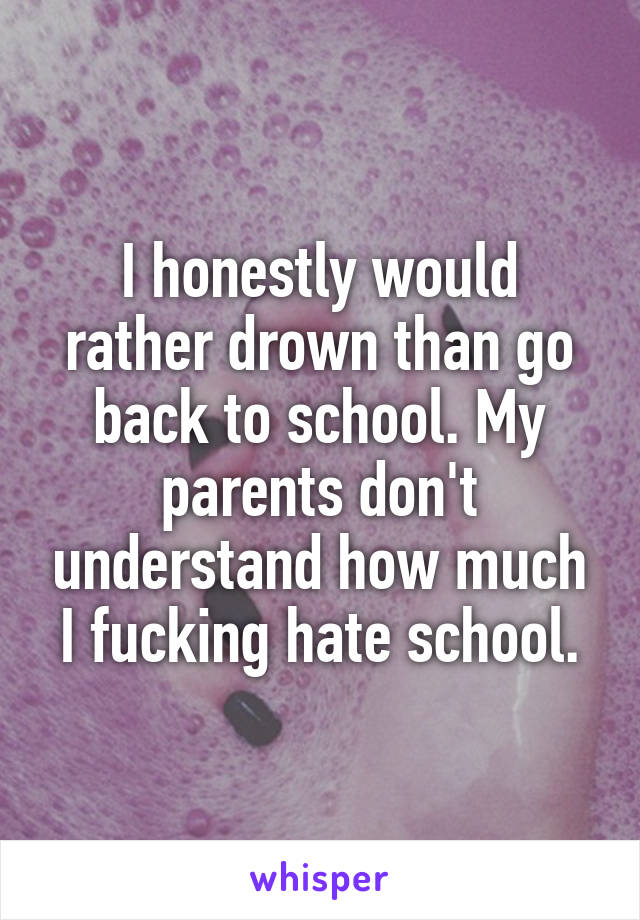 I honestly would rather drown than go back to school. My parents don't understand how much I fucking hate school.