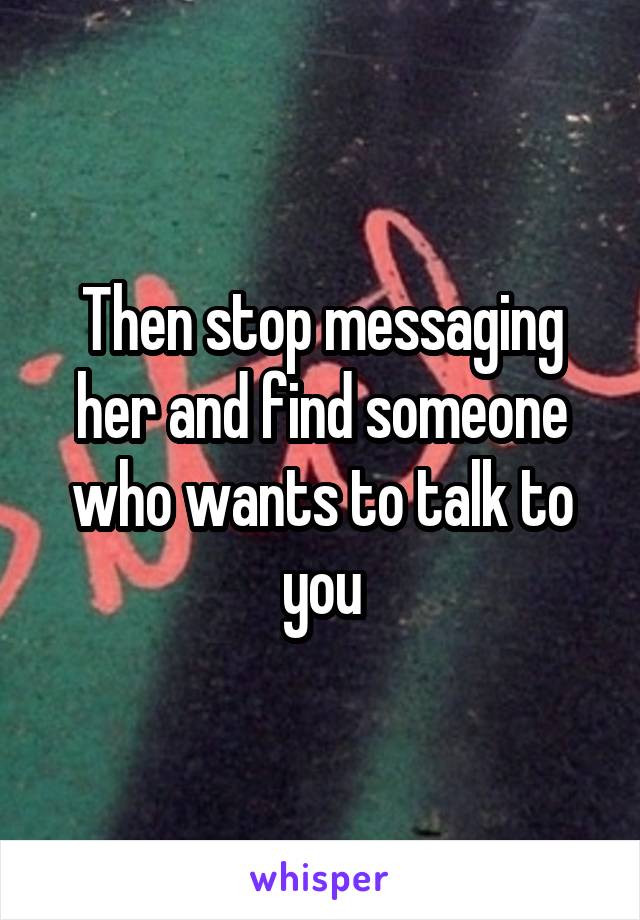 Then stop messaging her and find someone who wants to talk to you