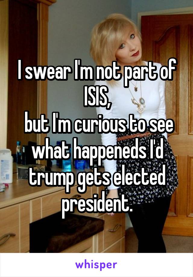 I swear I'm not part of ISIS,
 but I'm curious to see what happeneds I'd trump gets elected president.