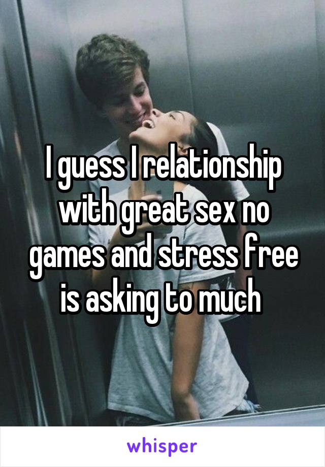 I guess I relationship with great sex no games and stress free is asking to much 