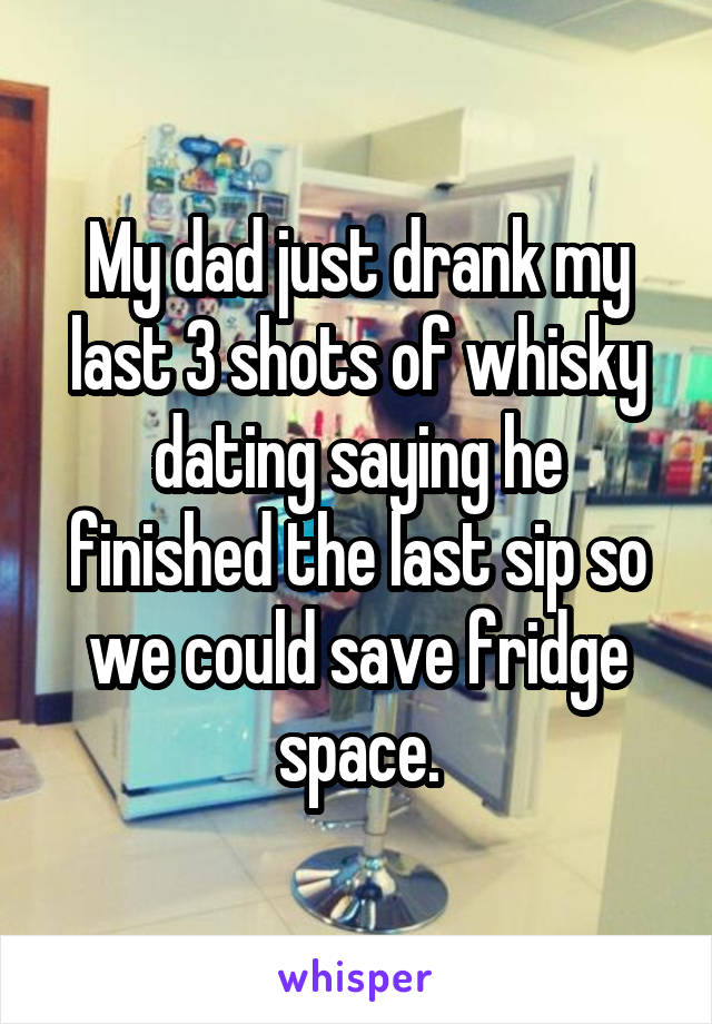 My dad just drank my last 3 shots of whisky dating saying he finished the last sip so we could save fridge space.