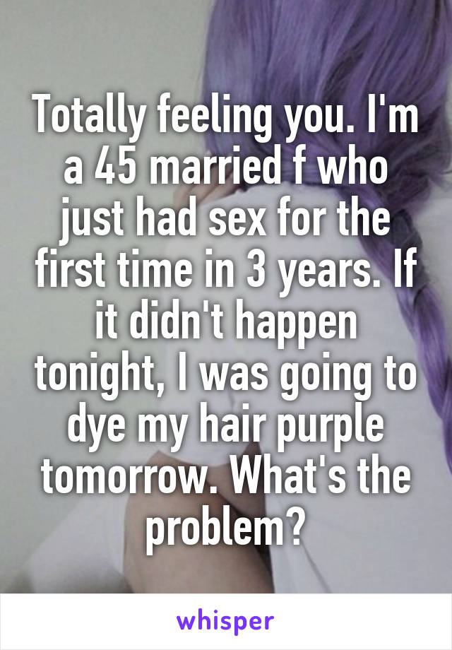 Totally feeling you. I'm a 45 married f who just had sex for the first time in 3 years. If it didn't happen tonight, I was going to dye my hair purple tomorrow. What's the problem?