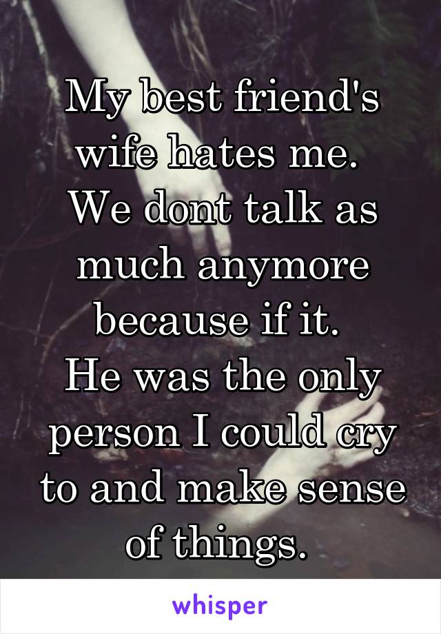 My best friend's wife hates me. 
We dont talk as much anymore because if it. 
He was the only person I could cry to and make sense of things. 