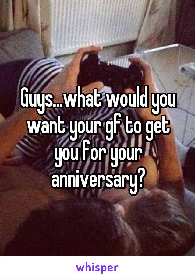 Guys...what would you want your gf to get you for your anniversary?