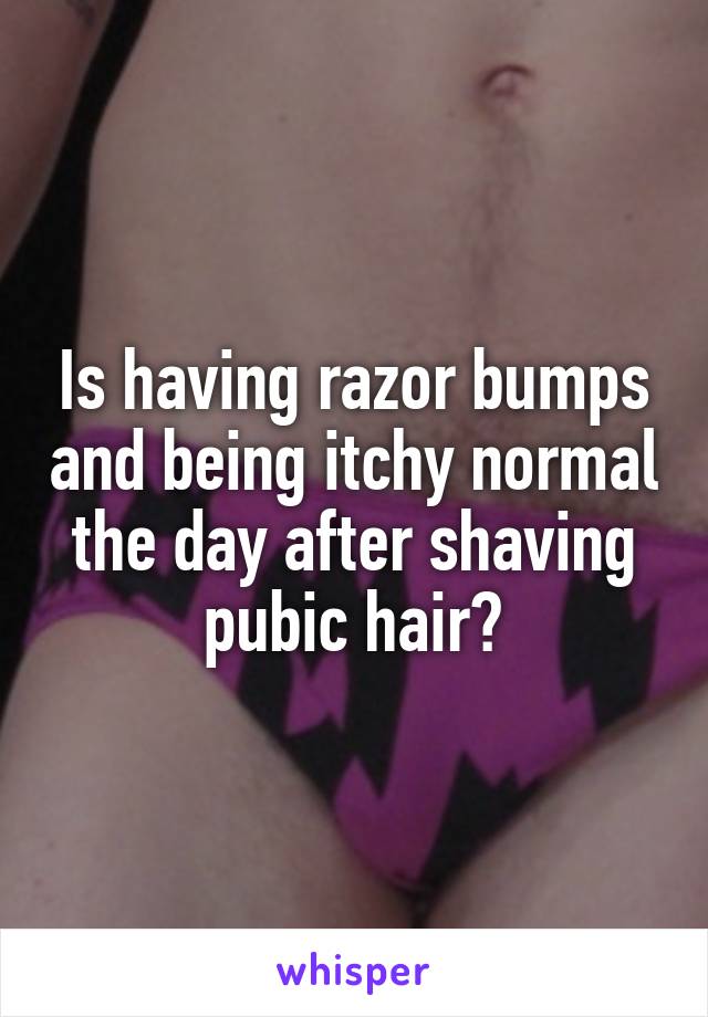 Is having razor bumps and being itchy normal the day after shaving pubic hair?