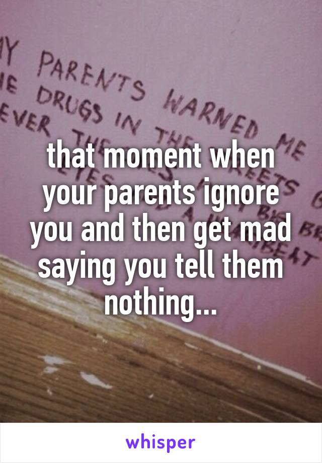 that moment when your parents ignore you and then get mad saying you tell them nothing...